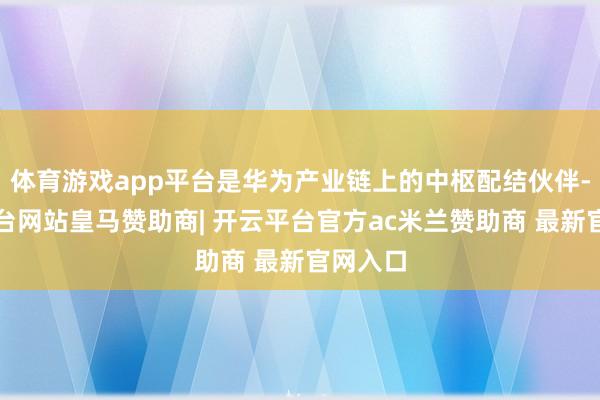 体育游戏app平台是华为产业链上的中枢配结伙伴-开云平台网站皇马赞助商| 开云平台官方ac米兰赞助商 最新官网入口
