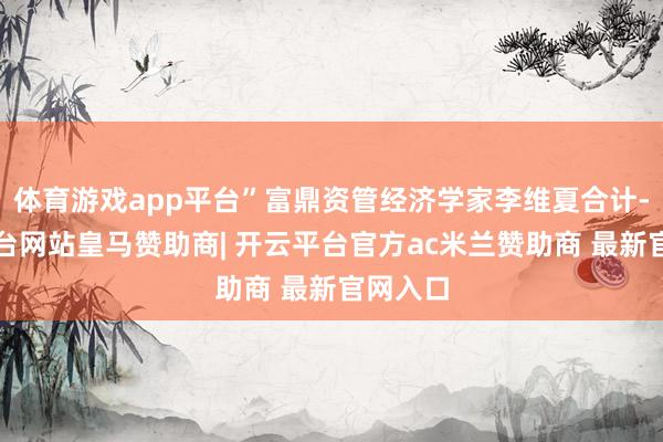 体育游戏app平台”富鼎资管经济学家李维夏合计-开云平台网站皇马赞助商| 开云平台官方ac米兰赞助商 最新官网入口