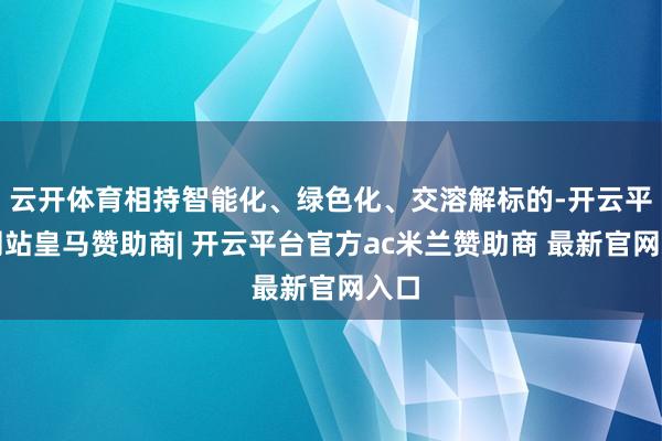 云开体育相持智能化、绿色化、交溶解标的-开云平台网站皇马赞助商| 开云平台官方ac米兰赞助商 最新官网入口