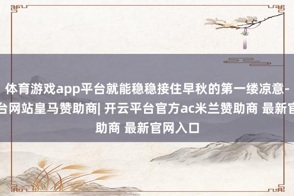 体育游戏app平台就能稳稳接住早秋的第一缕凉意-开云平台网站皇马赞助商| 开云平台官方ac米兰赞助商 最新官网入口