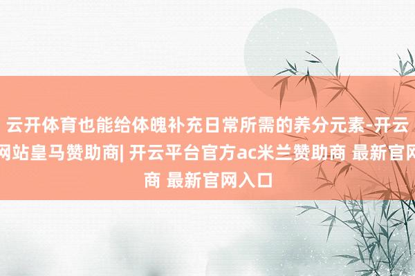 云开体育也能给体魄补充日常所需的养分元素-开云平台网站皇马赞助商| 开云平台官方ac米兰赞助商 最新官网入口