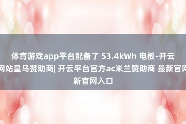 体育游戏app平台配备了 53.4kWh 电板-开云平台网站皇马赞助商| 开云平台官方ac米兰赞助商 最新官网入口