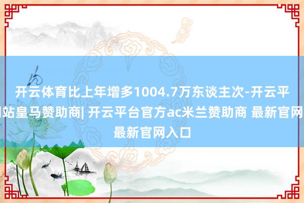 开云体育比上年增多1004.7万东谈主次-开云平台网站皇马赞助商| 开云平台官方ac米兰赞助商 最新官网入口