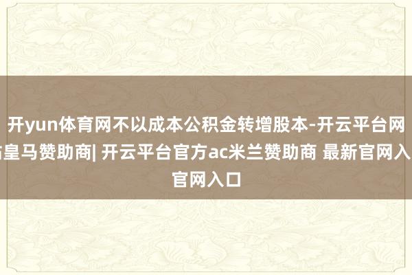 开yun体育网不以成本公积金转增股本-开云平台网站皇马赞助商| 开云平台官方ac米兰赞助商 最新官网入口