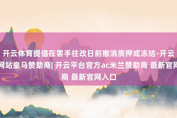 开云体育提倡在罢手往改日前撤消质押或冻结-开云平台网站皇马赞助商| 开云平台官方ac米兰赞助商 最新官网入口