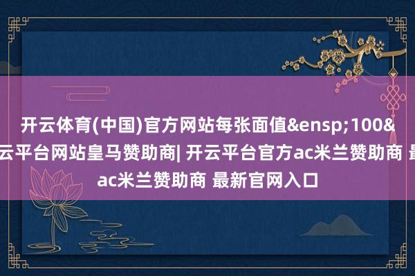 开云体育(中国)官方网站每张面值&ensp;100&ensp;元-开云平台网站皇马赞助商| 开云平台官方ac米兰赞助商 最新官网入口