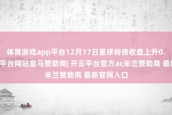 体育游戏app平台12月17日星球转债收盘上升0.83%-开云平台网站皇马赞助商| 开云平台官方ac米兰赞助商 最新官网入口