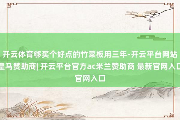 开云体育够买个好点的竹菜板用三年-开云平台网站皇马赞助商| 开云平台官方ac米兰赞助商 最新官网入口