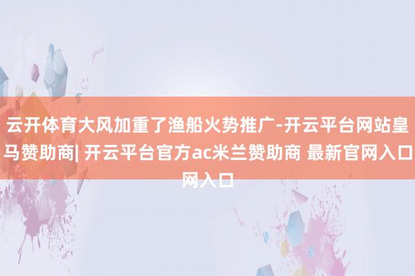 云开体育大风加重了渔船火势推广-开云平台网站皇马赞助商| 开云平台官方ac米兰赞助商 最新官网入口