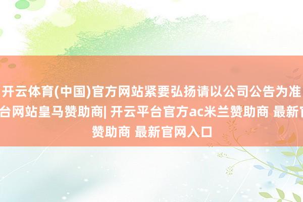 开云体育(中国)官方网站紧要弘扬请以公司公告为准-开云平台网站皇马赞助商| 开云平台官方ac米兰赞助商 最新官网入口