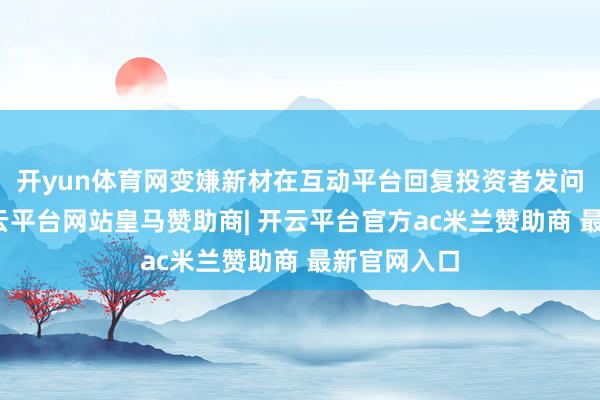 开yun体育网变嫌新材在互动平台回复投资者发问时示意-开云平台网站皇马赞助商| 开云平台官方ac米兰赞助商 最新官网入口