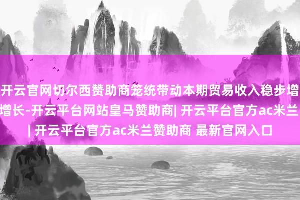 开云官网切尔西赞助商笼统带动本期贸易收入稳步增长、净利润同比大幅增长-开云平台网站皇马赞助商| 开云平台官方ac米兰赞助商 最新官网入口