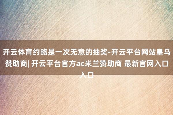 开云体育约略是一次无意的抽奖-开云平台网站皇马赞助商| 开云平台官方ac米兰赞助商 最新官网入口