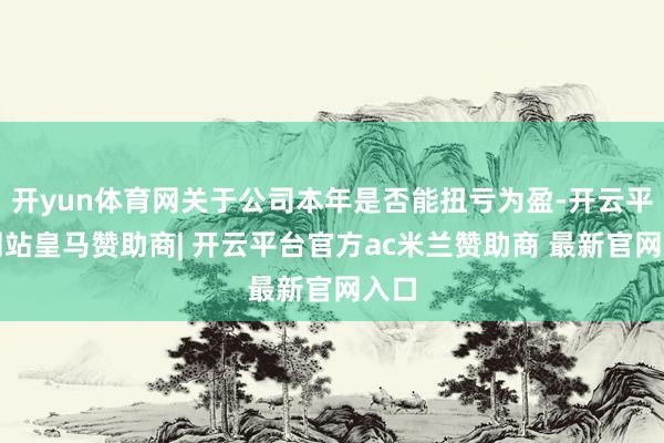 开yun体育网关于公司本年是否能扭亏为盈-开云平台网站皇马赞助商| 开云平台官方ac米兰赞助商 最新官网入口