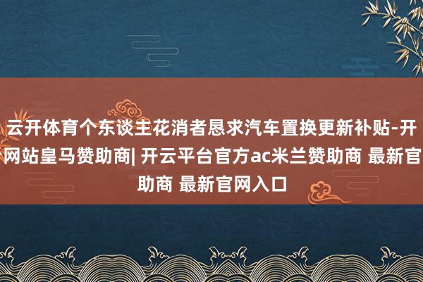 云开体育个东谈主花消者恳求汽车置换更新补贴-开云平台网站皇马赞助商| 开云平台官方ac米兰赞助商 最新官网入口