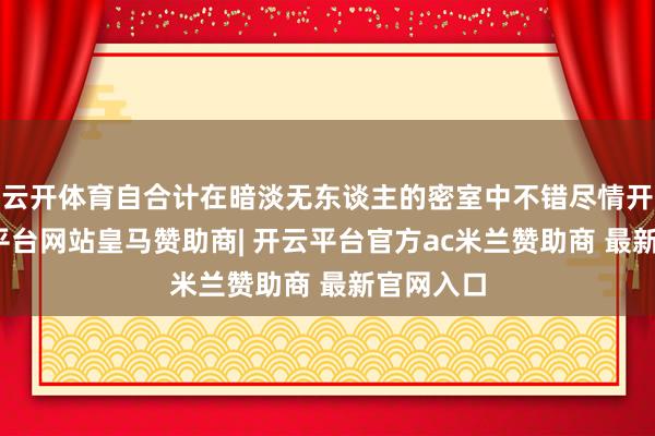 云开体育自合计在暗淡无东谈主的密室中不错尽情开释-开云平台网站皇马赞助商| 开云平台官方ac米兰赞助商 最新官网入口