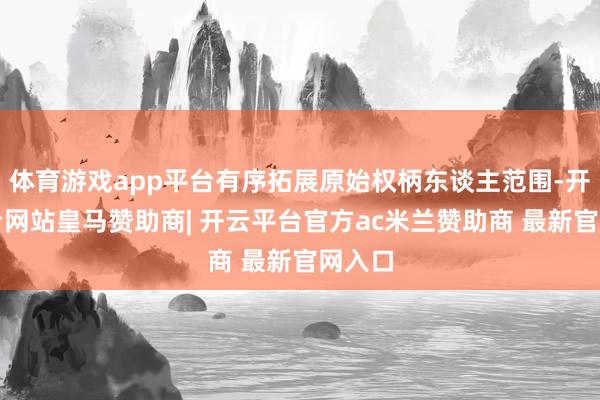 体育游戏app平台有序拓展原始权柄东谈主范围-开云平台网站皇马赞助商| 开云平台官方ac米兰赞助商 最新官网入口