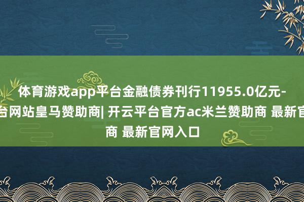 体育游戏app平台金融债券刊行11955.0亿元-开云平台网站皇马赞助商| 开云平台官方ac米兰赞助商 最新官网入口