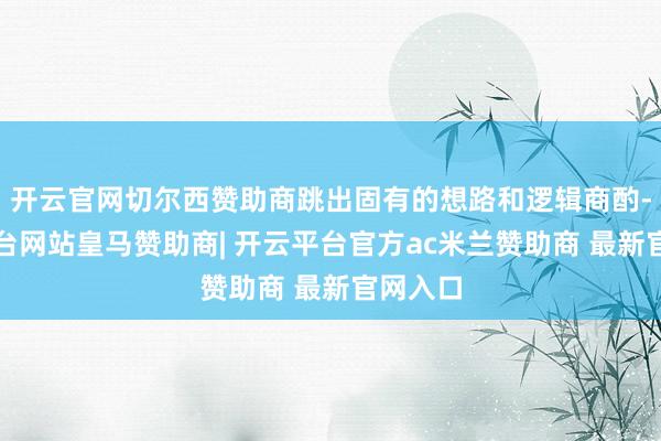 开云官网切尔西赞助商跳出固有的想路和逻辑商酌-开云平台网站皇马赞助商| 开云平台官方ac米兰赞助商 最新官网入口