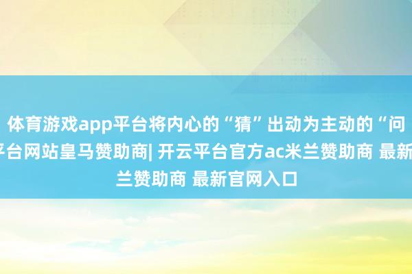 体育游戏app平台将内心的“猜”出动为主动的“问”-开云平台网站皇马赞助商| 开云平台官方ac米兰赞助商 最新官网入口