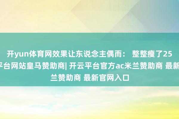 开yun体育网效果让东说念主偶而： 整整瘦了25斤-开云平台网站皇马赞助商| 开云平台官方ac米兰赞助商 最新官网入口