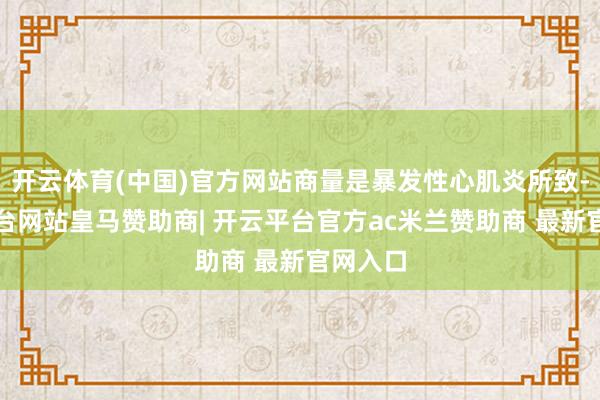 开云体育(中国)官方网站商量是暴发性心肌炎所致-开云平台网站皇马赞助商| 开云平台官方ac米兰赞助商 最新官网入口