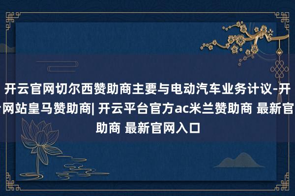 开云官网切尔西赞助商主要与电动汽车业务计议-开云平台网站皇马赞助商| 开云平台官方ac米兰赞助商 最新官网入口