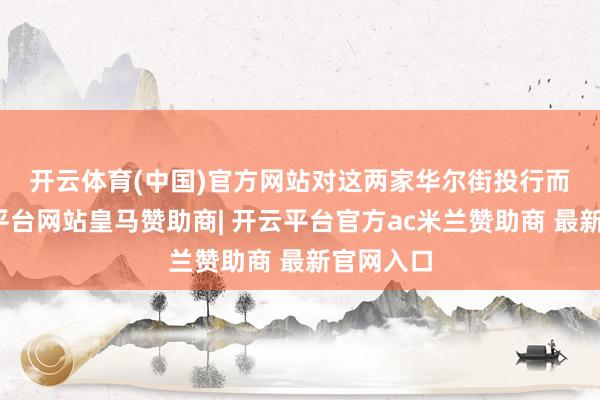开云体育(中国)官方网站 对这两家华尔街投行而言-开云平台网站皇马赞助商| 开云平台官方ac米兰赞助商 最新官网入口