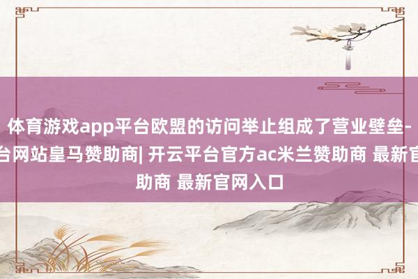体育游戏app平台欧盟的访问举止组成了营业壁垒-开云平台网站皇马赞助商| 开云平台官方ac米兰赞助商 最新官网入口