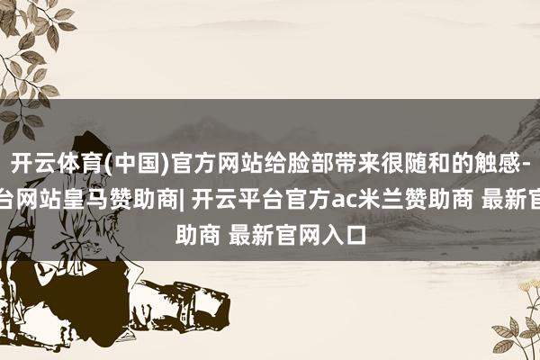 开云体育(中国)官方网站给脸部带来很随和的触感-开云平台网站皇马赞助商| 开云平台官方ac米兰赞助商 最新官网入口