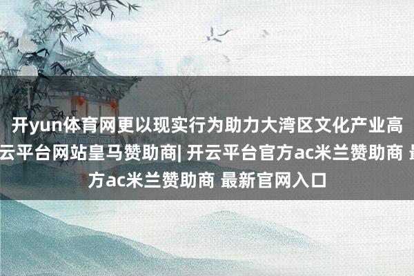 开yun体育网更以现实行为助力大湾区文化产业高质地发展-开云平台网站皇马赞助商| 开云平台官方ac米兰赞助商 最新官网入口