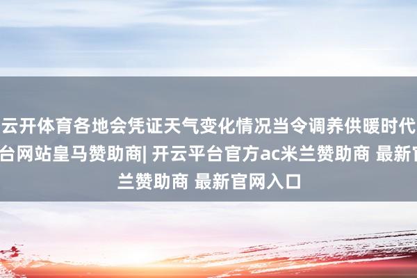 云开体育各地会凭证天气变化情况当令调养供暖时代-开云平台网站皇马赞助商| 开云平台官方ac米兰赞助商 最新官网入口