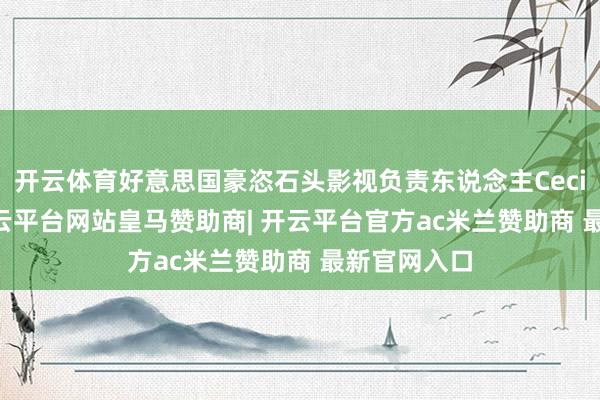 开云体育好意思国豪恣石头影视负责东说念主Cecilia提到-开云平台网站皇马赞助商| 开云平台官方ac米兰赞助商 最新官网入口
