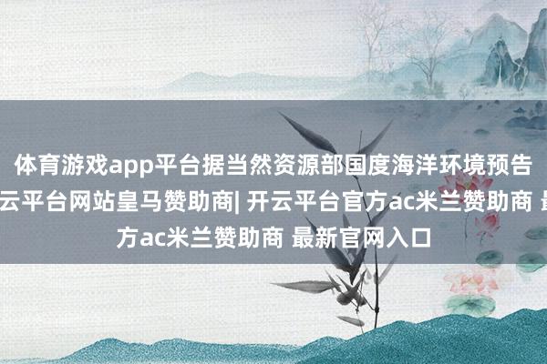 体育游戏app平台据当然资源部国度海洋环境预告中心信息-开云平台网站皇马赞助商| 开云平台官方ac米兰赞助商 最新官网入口