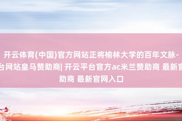 开云体育(中国)官方网站正将榆林大学的百年文脉-开云平台网站皇马赞助商| 开云平台官方ac米兰赞助商 最新官网入口
