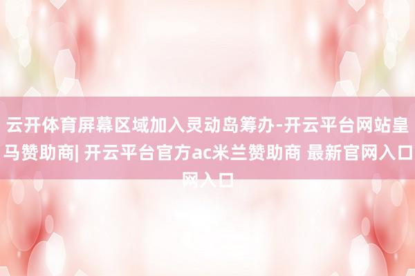 云开体育屏幕区域加入灵动岛筹办-开云平台网站皇马赞助商| 开云平台官方ac米兰赞助商 最新官网入口